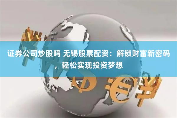 证券公司炒股吗 无锡股票配资：解锁财富新密码，轻松实现投资梦想