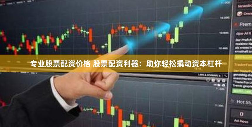 专业股票配资价格 股票配资利器：助你轻松撬动资本杠杆