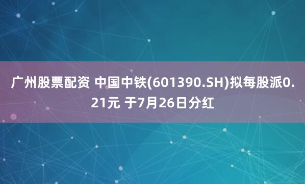 广州股票配资 中国中铁(601390.SH)拟每股派0.21元 于7月26日分红