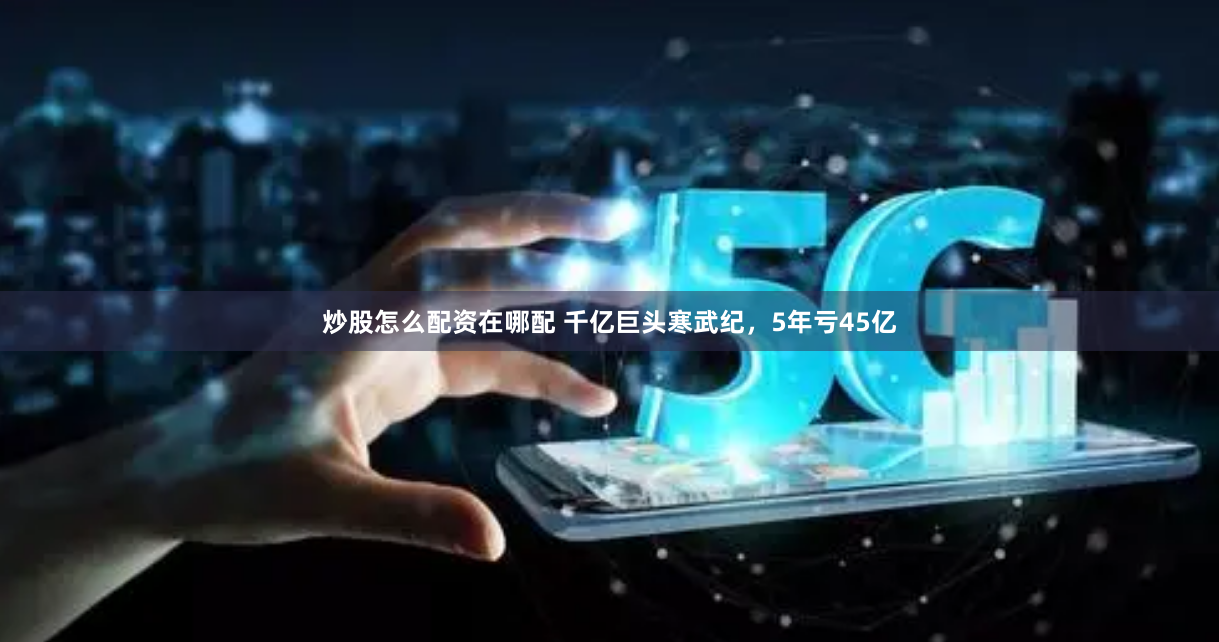 炒股怎么配资在哪配 千亿巨头寒武纪，5年亏45亿