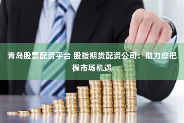 青岛股票配资平台 股指期货配资公司：助力您把握市场机遇