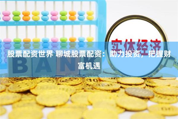 股票配资世界 聊城股票配资：助力投资，把握财富机遇