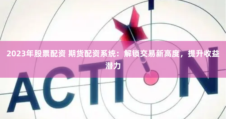 2023年股票配资 期货配资系统：解锁交易新高度，提升收益潜力