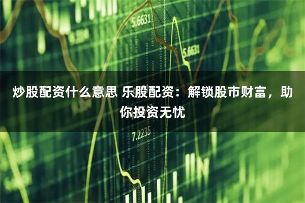 炒股配资什么意思 乐股配资：解锁股市财富，助你投资无忧