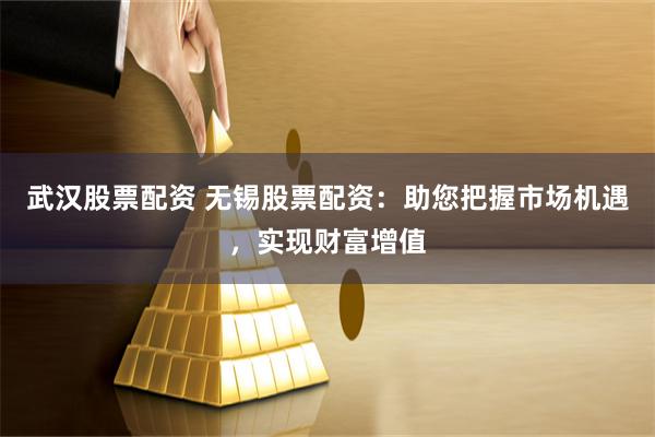 武汉股票配资 无锡股票配资：助您把握市场机遇，实现财富增值