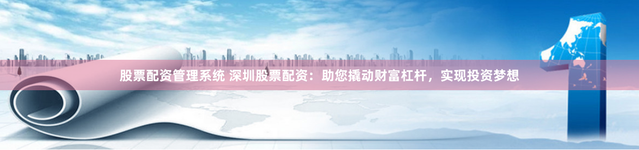 股票配资管理系统 深圳股票配资：助您撬动财富杠杆，实现投资梦想