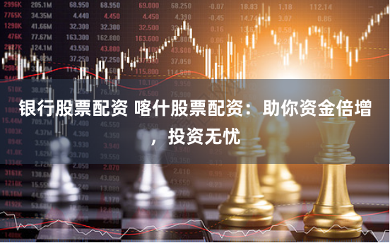 银行股票配资 喀什股票配资：助你资金倍增，投资无忧