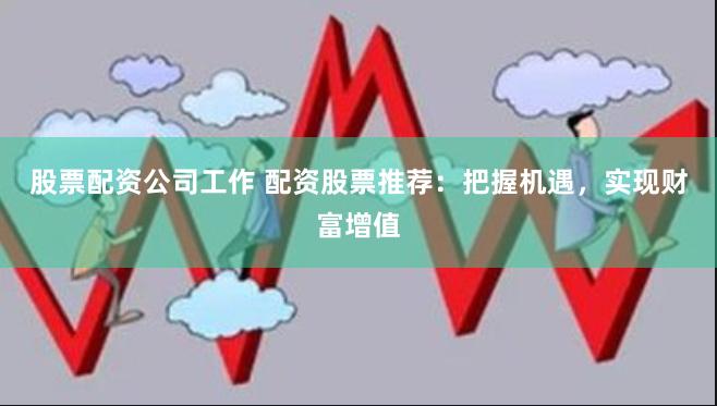 股票配资公司工作 配资股票推荐：把握机遇，实现财富增值