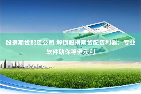 股指期货配资公司 解锁股指期货配资利器：专业软件助你稳健获利