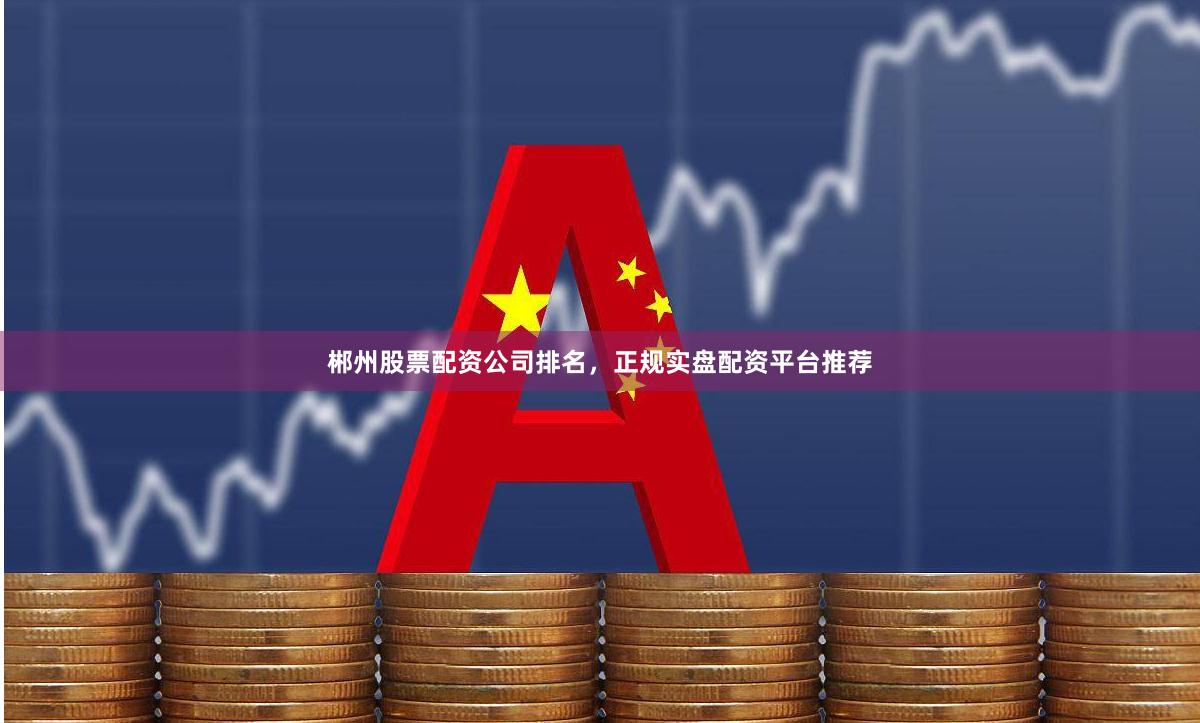 郴州股票配资公司排名，正规实盘配资平台推荐